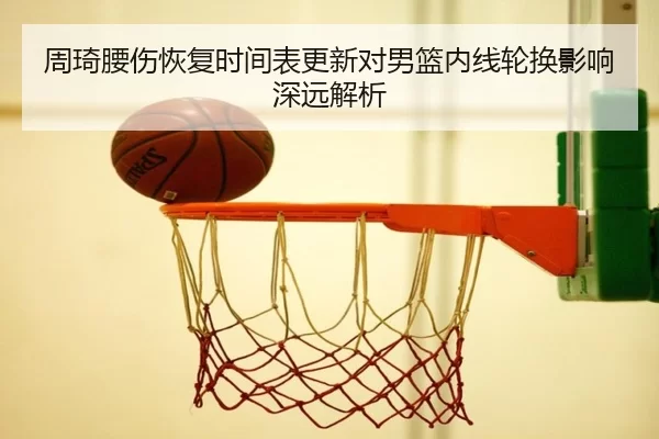 周琦腰伤恢复时间表更新对男篮内线轮换影响深远解析