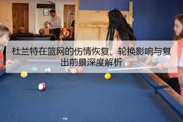 杜兰特在篮网的伤情恢复、轮换影响与复出前景深度解析