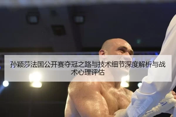 孙颖莎法国公开赛夺冠之路与技术细节深度解析与战术心理评估
