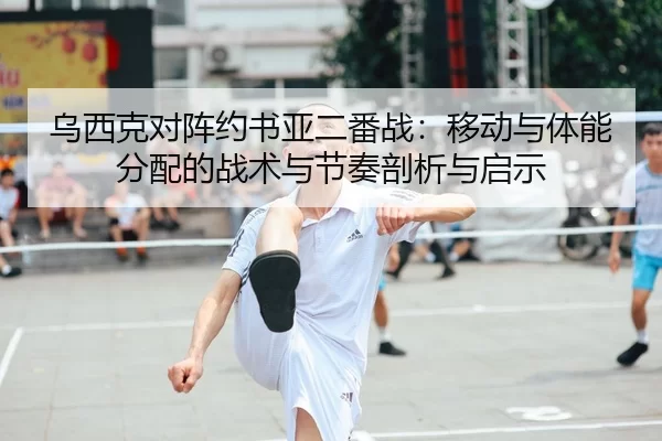 乌西克对阵约书亚二番战：移动与体能分配的战术与节奏剖析与启示