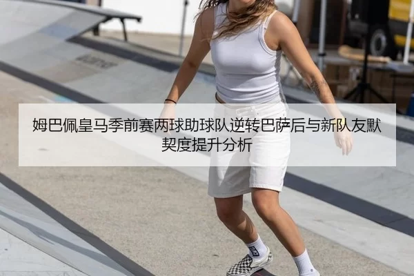 姆巴佩皇马季前赛两球助球队逆转巴萨后与新队友默契度提升分析